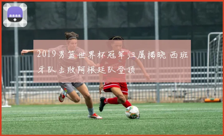 2019男篮世界杯冠军归属揭晓 西班牙队击败阿根廷队登顶
