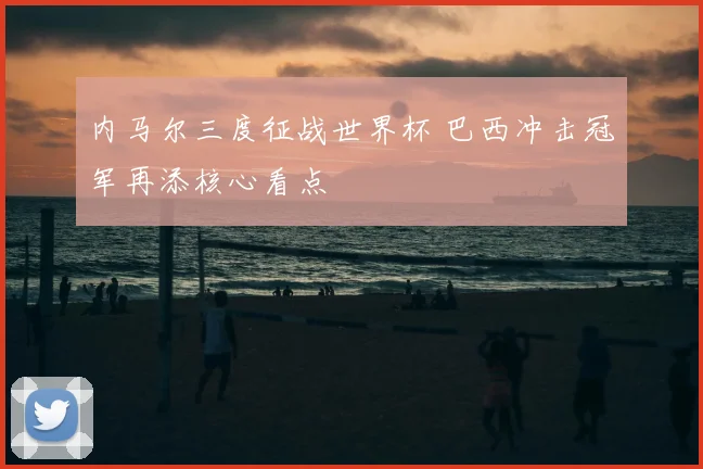 内马尔三度征战世界杯 巴西冲击冠军再添核心看点