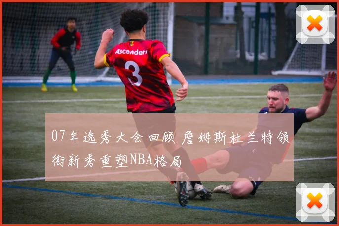 07年选秀大会回顾 詹姆斯杜兰特领衔新秀重塑NBA格局