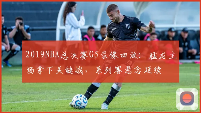 2019NBA总决赛G5录像回放：猛龙主场拿下关键战，系列赛悬念延续