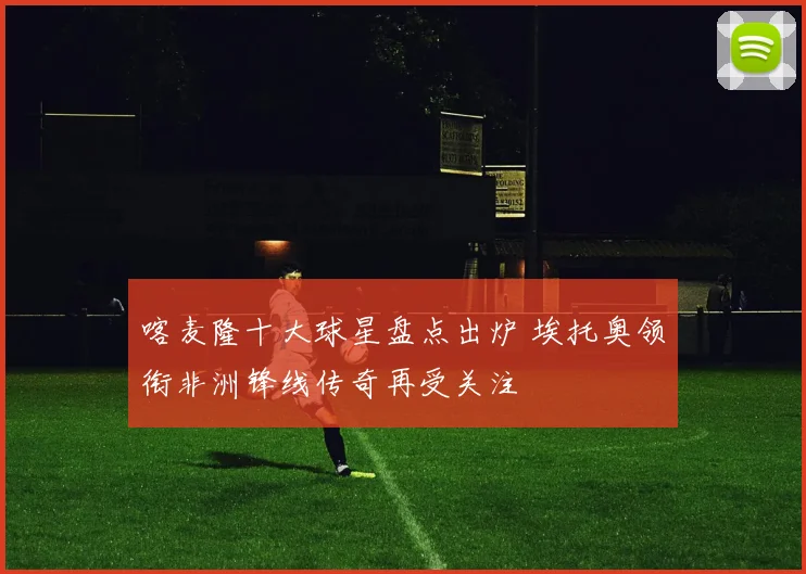 喀麦隆十大球星盘点出炉 埃托奥领衔非洲锋线传奇再受关注