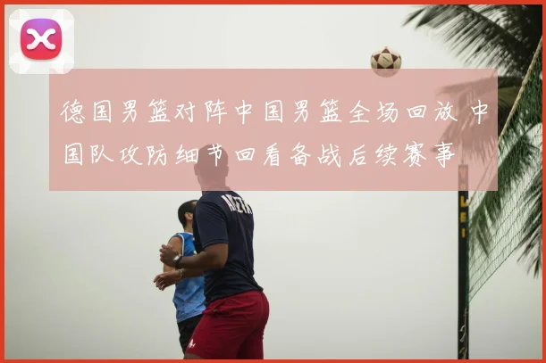 德国男篮对阵中国男篮全场回放 中国队攻防细节回看备战后续赛事