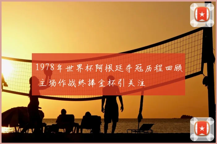 1978年世界杯阿根廷夺冠历程回顾 主场作战终捧金杯引关注