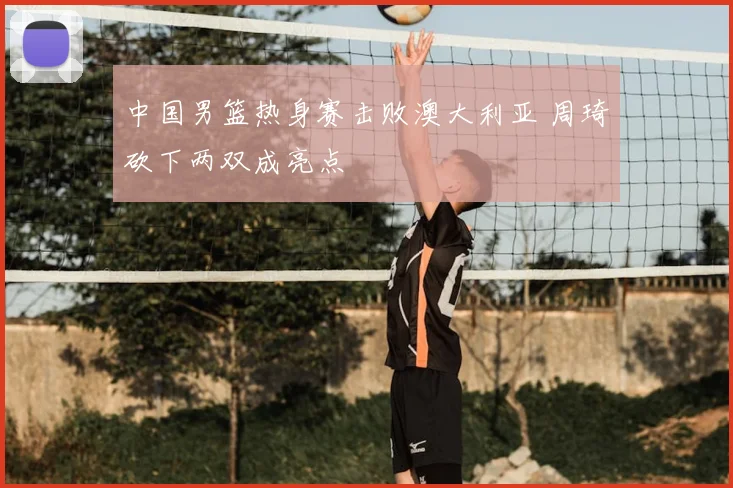 中国男篮热身赛击败澳大利亚 周琦砍下两双成亮点
