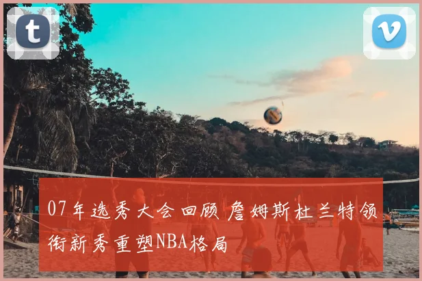 07年选秀大会回顾 詹姆斯杜兰特领衔新秀重塑NBA格局