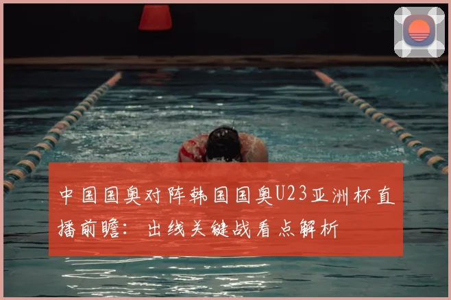 中国国奥对阵韩国国奥U23亚洲杯直播前瞻：出线关键战看点解析