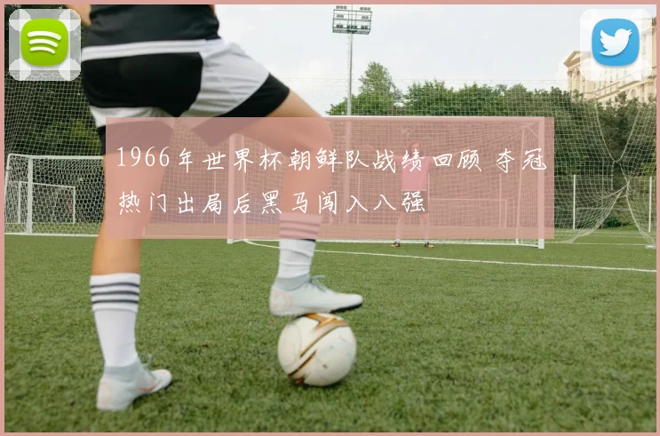 1966年世界杯朝鲜队战绩回顾 夺冠热门出局后黑马闯入八强