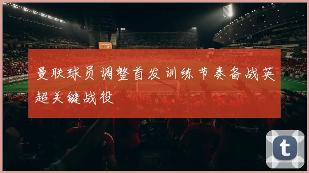 曼联球员调整首发训练节奏备战英超关键战役