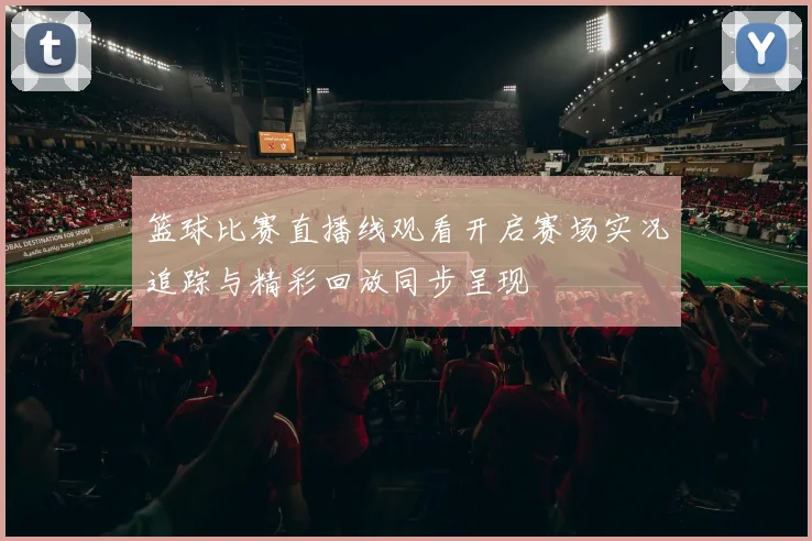 篮球比赛直播线观看开启赛场实况追踪与精彩回放同步呈现