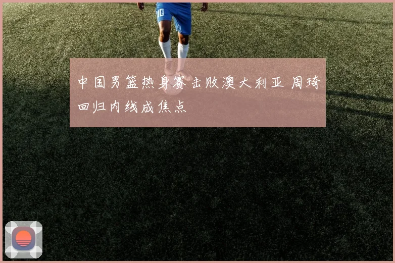 中国男篮热身赛击败澳大利亚 周琦回归内线成焦点