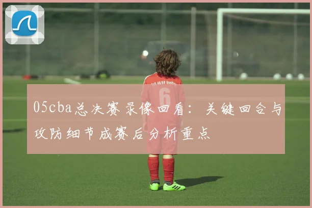 05cba总决赛录像回看：关键回合与攻防细节成赛后分析重点