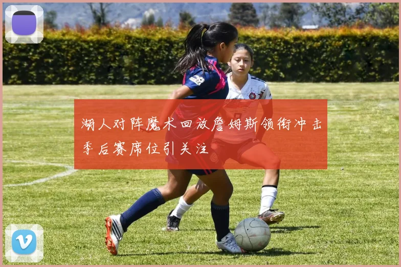 湖人对阵魔术回放詹姆斯领衔冲击季后赛席位引关注