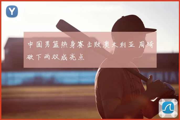 中国男篮热身赛击败澳大利亚 周琦砍下两双成亮点