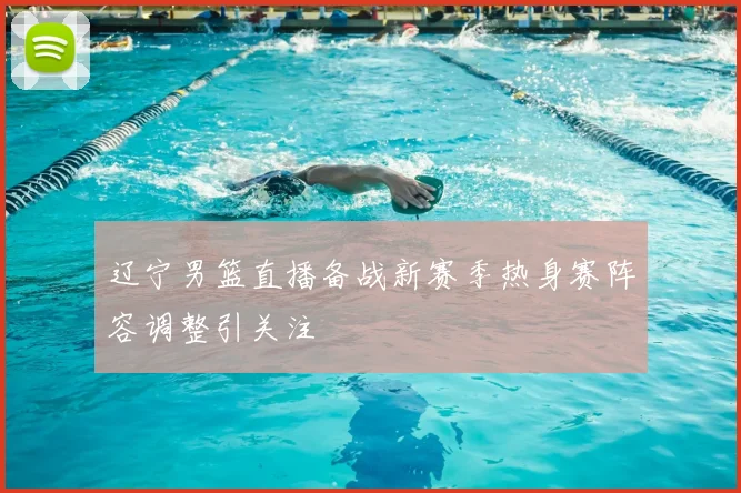 辽宁男篮直播备战新赛季热身赛阵容调整引关注