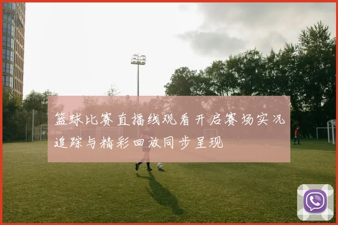 篮球比赛直播线观看开启赛场实况追踪与精彩回放同步呈现