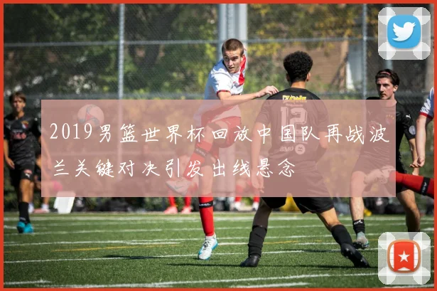 2019男篮世界杯回放中国队再战波兰关键对决引发出线悬念