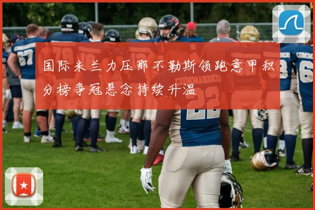 国际米兰力压那不勒斯领跑意甲积分榜争冠悬念持续升温