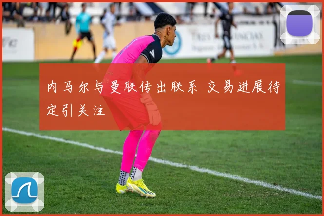内马尔与曼联传出联系 交易进展待定引关注