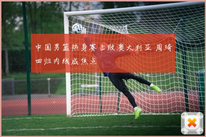 中国男篮热身赛击败澳大利亚 周琦回归内线成焦点